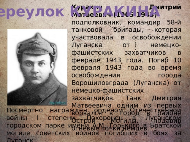 Переулок КУРАКИНА Куракин Дмитрий Матвеевич (1905-1943) — подполковник, командир 58-й танковой бригады, которая участвовала в освобождении Луганска от немецко-фашистских захватчиков в феврале 1943 года. Погиб 10 февраля 1943 года во время освобождения города Ворошиловграда (Луганска) от немецко-фашистских захватчиков. Танк Дмитрия Матвеевича одним из первых ворвался в город в районе Острой Могилы, подавив огневые точки немцев.  Посмертно награжден орденом Отечественной войны I степени. Похоронен в Луганском городском парке имени А.М. Горького в Братской могиле советских воинов погибших в боях за Луганск.   