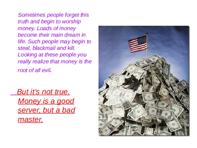  Sometimes people forget this truth and begin to worship money. Loads of money become their main dream in life. Such people may begin to steal, blackmail and kill. Looking at these people you really realize that money is the root of all evil .   But it’s not true. Money is a good server, but a bad master.  