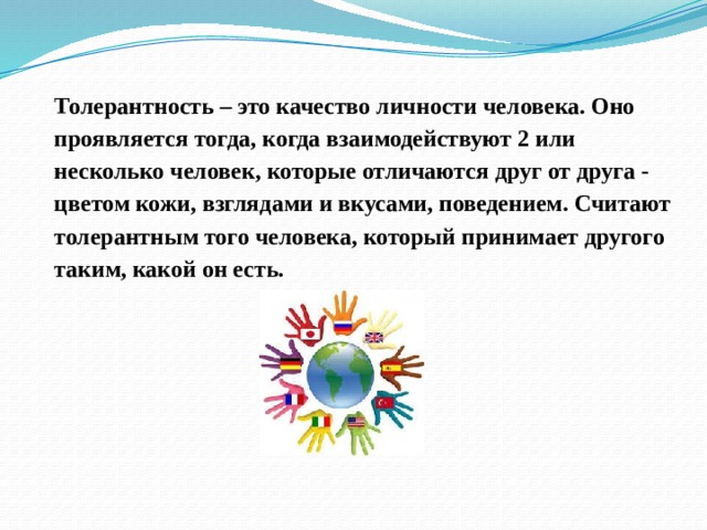 Толерантность – это качество личности человека. Оно проявляется тогда, когда взаимодействуют 2 или несколько человек, которые отличаются друг от друга - цветом кожи, взглядами и вкусами, поведением. Считают толерантным того человека, который принимает другого таким, какой он есть. 