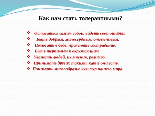  Как нам стать толерантными?  Оставаться самим собой, видеть свои ошибки.   Быть добрым, милосердным, отзывчивым.  Помогать в беде; проявлять сострадание.   Быть терпимым к окружающим.  Уважать людей, их мнения, религию.  Принимать других такими, какие они есть.  Понимать многообразие культур нашего мира.   