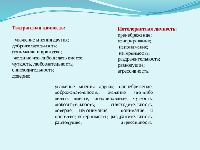  Толерантная личность:   уважение мнения других; доброжелательность; понимание и принятие;  желание что-либо делать вместе; чуткость, любознательность; снисходительность; доверие; Интолерантная личность: пренебрежение; игнорирование;  непонимание;  нетерпимость; раздражительность; равнодушие; агрессивность.   уважение мнения других; пренебрежение; доброжелательность; желание что-либо делать вместе; игнорирование; чуткость, любознательность; снисходительность; доверие; непонимание; понимание и принятие; нетерпимость; раздражительность; равнодушие; агрессивность.    