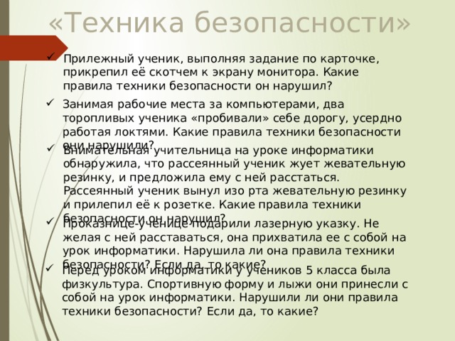 «Техника безопасности» Прилежный ученик, выполняя задание по карточке, прикрепил её скотчем к экрану монитора. Какие правила техники безопасности он нарушил? Занимая рабочие места за компьютерами, два торопливых ученика «пробивали» себе дорогу, усердно работая локтями. Какие правила техники безопасности они нарушили? Внимательная учительница на уроке информатики обнаружила, что рассеянный ученик жует жевательную резинку, и предложила ему с ней расстаться. Рассеянный ученик вынул изо рта жевательную резинку и прилепил её к розетке. Какие правила техники безопасности он нарушил? Проказнице-ученице подарили лазерную указку. Не желая с ней расставаться, она прихватила ее с собой на урок информатики. Нарушила ли она правила техники безопасности? Если да, то какие? Перед уроком информатики у учеников 5 класса была физкультура. Спортивную форму и лыжи они принесли с собой на урок информатики. Нарушили ли они правила техники безопасности? Если да, то какие? 