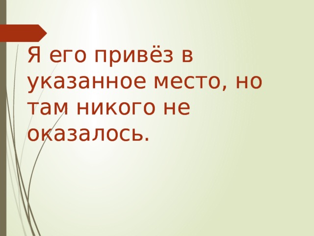 Я его привёз в указанное место, но там никого не оказалось. Я его привёз в указанное место, но там никого не оказалось.   