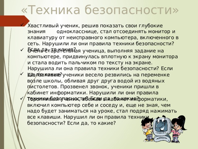 «Техника безопасности» Хвастливый ученик, решив показать свои глубокие знания однокласснице, стал отсоединять монитор и клавиатуру от неисправного компьютера, включенного в сеть. Нарушили ли они правила техники безопасности? Если да, то какие? Очень старательная ученица, выполняя задание на компьютере, придвинулась вплотную к экрану монитора и стала водить пальчиком по тексту на экране. Нарушила ли она правила техники безопасности? Если да, то какие? Шаловливые ученики весело резвились на переменке возле школы, обливая друг друга водой из водяных пистолетов. Прозвенел звонок, ученики пришли в кабинет информатики. Нарушили ли они правила техники безопасности? Если да, то какие? Торопливый ученик, вбежав в кабинет информатики, включил компьютер себе и соседу и, еще не зная, чем надо будет заниматься на уроке, стал подряд нажимать все клавиши. Нарушил ли он правила техники безопасности? Если да, то какие? 