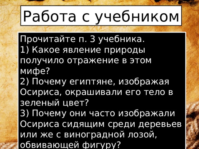 Работа с учебником Прочитайте п. 3 учебника. 1) Какое явление природы получило отражение в этом мифе? 2) Почему египтяне, изображая Осириса, окрашивали его тело в зеленый цвет? 3) Почему они часто изображали Осириса сидящим среди деревьев или же с виноградной лозой, обвивающей фигуру? 