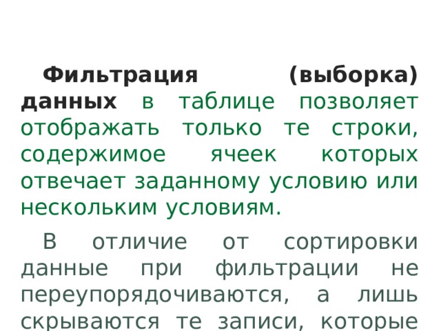 Фильтрация (выборка) данных  в таблице позволяет отображать только те строки, содержимое ячеек которых отвечает заданному условию или нескольким условиям. В отличие от сортировки данные при фильтрации не переупорядочиваются, а лишь скрываются те записи, которые не отвечают заданным критериям выборки