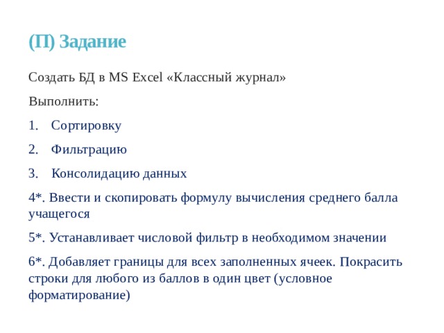 (П) Задание Создать БД в MS Excel «Классный журнал» Выполнить: Сортировку Фильтрацию Консолидацию данных 4*. Ввести и скопировать формулу вычисления среднего балла учащегося 5*. Устанавливает числовой фильтр в необходимом значении 6*. Добавляет границы для всех заполненных ячеек. Покрасить строки для любого из баллов в один цвет (условное форматирование)