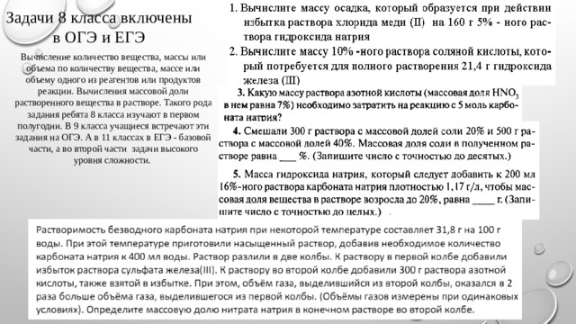 Задачи 8 класса включены в ОГЭ и ЕГЭ Вычисление количество вещества, массы или объема по количеству вещества, массе или объему одного из реагентов или продуктов реакции. Вычисления массовой доли растворенного вещества в растворе. Такого рода задания ребята 8 класса изучают в первом полугодии. В 9 класса учащиеся встречают эти задания на ОГЭ. А в 11 классах в ЕГЭ - базовой части, а во второй части задачи высокого уровня сложности. 