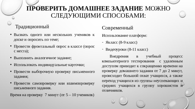 Проверить домашнее задание  можно следующими способами: Традиционный Современный Вызвать одного или нескольких учеников к доске и опросить по теме; Провести фронтальный опрос в классе (опрос с места); Выполнить аналогичное задание; Использовать индивидуальные карточки; Провести выборочную проверку письменного задания; Провести самопроверку или взаимопроверку письменного задания. Время на проверку 7 минут (от 5 – 10 учеников) Использование платформ: Якласс (8-9 класс) Видеоуроки (8-11 класс)  Внедрения в учебный процесс компьютерного тестирования с удаленным доступом приводит к сокращению времени на проверку домашнего задания от 7 до 2 минут, происходит большой охват учащихся, а также переход учащихся из группы неуспевающих и средних учащихся в группу хорошистов и отличников. 