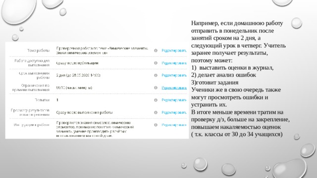 Например, если домашнюю работу отправить в понедельник после занятий сроком на 2 дня, а следующий урок в четверг. Учитель заранее получает результаты, поэтому может:  1) выставить оценки в журнал,  2) делает анализ ошибок  3)готовит задания  Ученики же в свою очередь также могут просмотреть ошибки и устранить их.  В итоге меньше времени тратим на проверку д/з, больше на закрепление, повышаем накаляемостью оценок ( т.к. классы от 30 до 34 учащихся)   