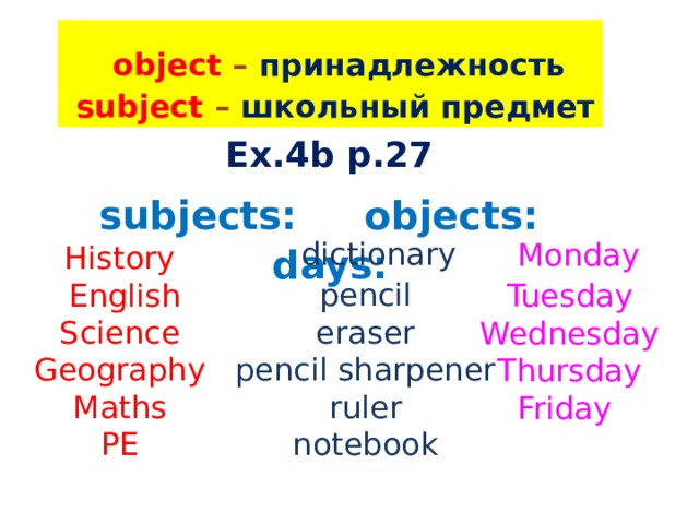  object – принадлежность  subject – школьный предмет Ex.4b p.27  subjects: objects: days:  dictionary  pencil  eraser  pencil sharpener  ruler  notebook  Monday Tuesday Wednesday Thursday Friday History  English Science Geography Maths PE 