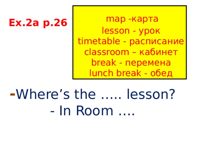  map -карта  lesson - урок  timetable - расписание  classroom – кабинет  break - перемена  lunch break - обед Ex.2a p.26 - Where’s the ….. lesson? - In Room …. 