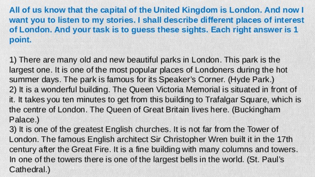 All of us know that the capital of the United Kingdom is London. And now I want you to listen to my stories. I shall describe different places of interest of London. And your task is to guess these sights. Each right answer is 1 point.   1) There are many old and new beautiful parks in London. This park is the largest one. It is one of the most popular places of Londoners during the hot summer days. The park is famous for its Speaker’s Corner. (Hyde Park.) 2) It is a wonderful building. The Queen Victoria Memorial is situated in front of it. It takes you ten minutes to get from this building to Trafalgar Square, which is the centre of London. The Queen of Great Britain lives here. (Buckingham Palace.) 3) It is one of the greatest English churches. It is not far from the Tower of London. The famous English architect Sir Christopher Wren built it in the 17th century after the Great Fire. It is a fine building with many columns and towers. In one of the towers there is one of the largest bells in the world. (St. Paul’s Cathedral.)