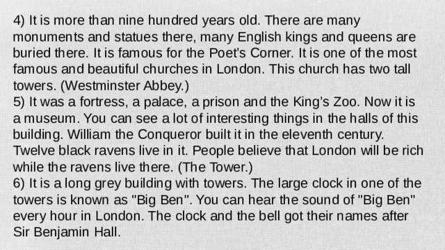 4) It is more than nine hundred years old. There are many monuments and statues there, many English kings and queens are buried there. It is famous for the Poet’s Corner. It is one of the most famous and beautiful churches in London. This church has two tall towers. (Westminster Abbey.) 5) It was a fortress, a palace, a prison and the King’s Zoo. Now it is a museum. You can see a lot of interesting things in the halls of this building. William the Conqueror built it in the eleventh century. Twelve black ravens live in it. People believe that London will be rich while the ravens live there. (The Tower.) 6) It is a long grey building with towers. The large clock in one of the towers is known as 