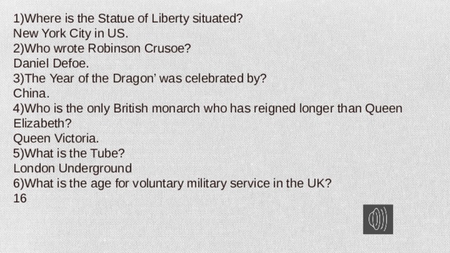 1)Where is the Statue of Liberty situated? New York City in US. 2)Who wrote Robinson Crusoe? Daniel Defoe. 3)The Year of the Dragon’ was celebrated by? China. 4)Who is the only British monarch who has reigned longer than Queen Elizabeth? Queen Victoria. 5)What is the Tube? London Underground 6)What is the age for voluntary military service in the UK? 16