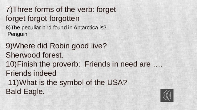 7)Three forms of the verb: forget forget forgot forgotten 8)The peculiar bird found in Antarctica is? 9)Where did Robin good live?   Penguin Sherwood forest. 10)Finish the proverb: Friends in need are …. Friends indeed  11)What is the symbol of the USA? Bald Eagle.