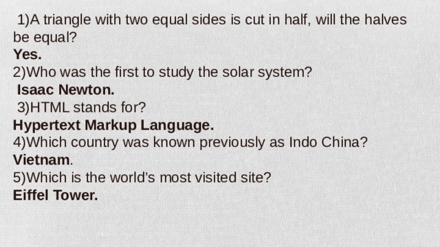   1)A triangle with two equal sides is cut in half, will the halves be equal? Yes. 2)Who was the first to study the solar system?   Isaac Newton.   3)HTML stands for? Hypertext Markup Language. 4)Which country was known previously as Indo China? Vietnam . 5)Which is the world’s most visited site? Eiffel Tower.