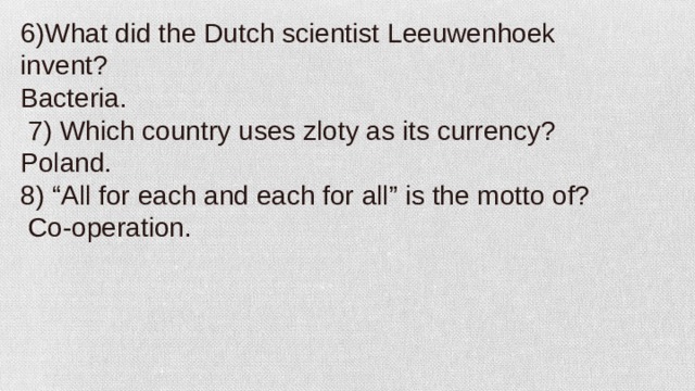 6)What did the Dutch scientist Leeuwenhoek invent? Bacteria.   7) Which country uses zloty as its currency? Poland. 8) “All for each and each for all” is the motto of?   Co-operation.