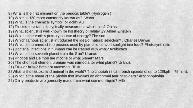 9) What is the first element on the periodic table? (Hydrogen ) 10) What is H20 more commonly known as? Water 11) What is the chemical symbol for gold? AU 12) Electric resistance is typically measured in what units? Ohms 13) What scientist is well known for his theory of relativity? Albert Einstein 14) What is the earth’s primary source of energy? The sun 15) Which famous scientist introduced the idea of natural selection? . Charles Darwin 16) What is the name of the process used by plants to convert sunlight into food? Photosynthesis 17) Bacterial infections in humans can be treated with what? Antibiotics 18) What is the seventh planet from the Sun? Uranus 19) Phobos and Deimos are moons of what planet? Mars 20) The chemical element uranium was named after what planet? Uranus. 21) True or false? Bats are mammals. True 22What is the fastest land animal in the world? The cheetah (it can reach speeds of up to 120kph – 75mph). 23) What is the name of the phobia that involves an abnormal fear of spiders? Arachnophobia 24) Dairy products are generally made from what common liquid? Milk