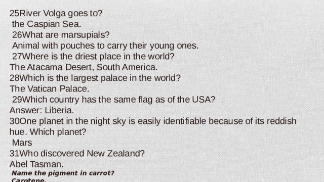 25River Volga goes to?  the Caspian Sea.   26What are marsupials?   Animal with pouches to carry their young ones.   27Where is the driest place in the world? The Atacama Desert, South America. 28Which is the largest palace in the world? The Vatican Palace.   29Which country has the same flag as of the USA? Answer: Liberia. 30One planet in the night sky is easily identifiable because of its reddish hue. Which planet?   Mars 31Who discovered New Zealand? Abel Tasman.   Name the pigment in carrot?   Carotene.