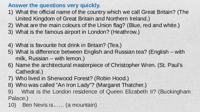 Answer the questions very quickly. What the official name of the country which we call Great Britain? (The United Kingdom of Great Britain and Northern Ireland.) What are the main colours of the Union flag? (Blue, red and white.) What is the famous airport in London? (Heathrow.) What is favourite hot drink in Britain? (Tea.) What is difference between English and Russian tea? (English – with milk, Russian – with lemon.) Name the architectural masterpiece of Christopher Wren. (St. Paul’s Cathedral.) Who lived in Sherwood Forest? (Robin Hood.) Who was called 