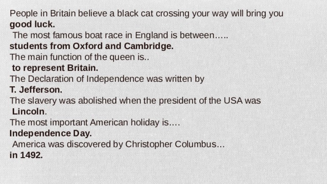 People in Britain believe a black cat crossing your way will bring you good luck.   The most famous boat race in England is between….. students from Oxford and Cambridge. The main function of the queen is..   to represent Britain. The Declaration of Independence was written by T. Jefferson. The slavery was abolished when the president of the USA was  Lincoln . The most important American holiday is…. Independence Day.  America was discovered by Christopher Columbus… in 1492.