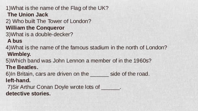 1)What is the name of the Flag of the UK?  The Union Jack 2) Who built The Tower of London? William the Conqueror 3)What is a double-decker?   A bus 4)What is the name of the famous stadium in the north of London?   Wimbley. 5)Which band was John Lennon a member of in the 1960s? The Beatles. 6)In Britain, cars are driven on the ______ side of the road. left-hand.  7)Sir Arthur Conan Doyle wrote lots of ______. detective stories.