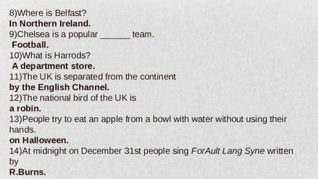 8)Where is Belfast? In Northern Ireland. 9)Chelsea is a popular ______ team.   Football. 10)What is Harrods?  A department store. 11)The UK is separated from the continent by the English Channel. 12)The national bird of the UK is a robin. 13)People try to eat an apple from a bowl with water without using their hands. on Halloween. 14)At midnight on December 31st people sing  ForAult Lang Syne  written by R.Burns.