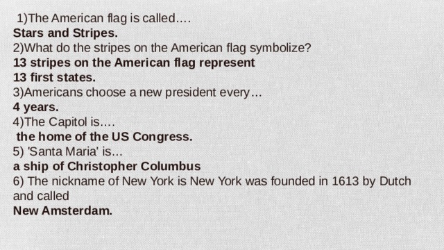   1)The American flag is called…. Stars and Stripes. 2)What do the stripes on the American flag symbolize? 13 stripes on the American flag represent 13 first states. 3)Americans choose a new president every… 4 years. 4)The Capitol is….   the home of the US Congress. 5) 'Santa Maria' is… a ship of Christopher Columbus 6) The nickname of New York is New York was founded in 1613 by Dutch and called New Amsterdam.