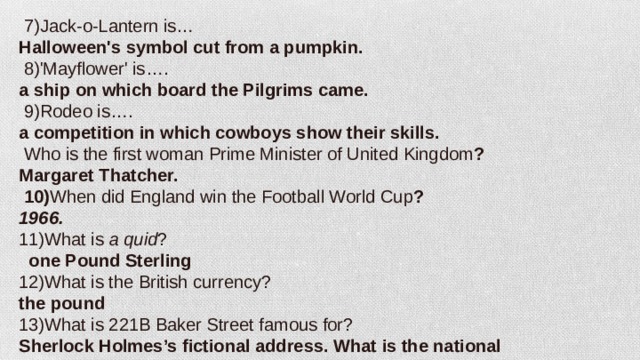   7)Jack-o-Lantern is… Halloween's symbol cut from a pumpkin.   8)'Mayflower' is…. a ship on which board the Pilgrims came.  9)Rodeo is…. a competition in which cowboys show their skills.   Who is the first woman Prime Minister of United Kingdom ? Margaret Thatcher.   10) When did England win the Football World Cup ? 1966. 11)What is  a quid ?  one Pound Sterling 12)What is the British currency? the pound 13)What is 221B Baker Street famous for? Sherlock Holmes’s fictional address. What is the national instrument in Scotland? Bagpipe