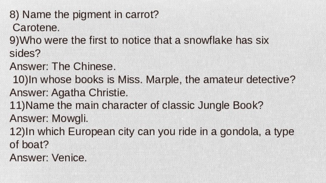 8) Name the pigment in carrot?   Carotene. 9)Who were the first to notice that a snowflake has six sides? Answer: The Chinese.   10)In whose books is Miss. Marple, the amateur detective? Answer: Agatha Christie. 11)Name the main character of classic Jungle Book? Answer: Mowgli. 12)In which European city can you ride in a gondola, a type of boat? Answer: Venice.