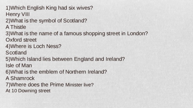 1)Which English King had six wives? Henry VIII 2)What is the symbol of Scotland? A Thistle 3)What is the name of a famous shopping street in London? Oxford street 4)Where is Loch Ness? Scotland 5)Which Island lies between England and Ireland? Isle of Man 6)What is the emblem of Northern Ireland? A Shamrock 7)Where does the Prime Minister live? At 10 Downing street