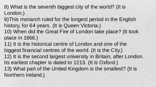 8) What is the seventh biggest city of the world? (It is London.) 9)This monarch ruled for the longest period in the English history, for 64 years. (It is Queen Victoria.) 10) When did the Great Fire of London take place? (It took place in 1666.) 11) It is the historical centre of London and one of the biggest financial centres of the world. (It is the City.) 12) It is the second largest university in Britain, after London. Its earliest chapter is dated to 1213. (It is Oxford.) 13) What part of the United Kingdom is the smallest? (It is Northern Ireland.)