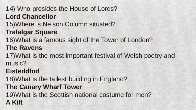 14) Who presides the House of Lords? Lord Chancellor 15)Where is Nelson Column situated? Trafalgar Square 16)What is a famous sight of the Tower of London? The Ravens 17)What is the most important festival of Welsh poetry and music? Eisteddfod 18)What is the tallest building in England? The Canary Wharf Tower 19)What is the Scottish national costume for men? A Kilt