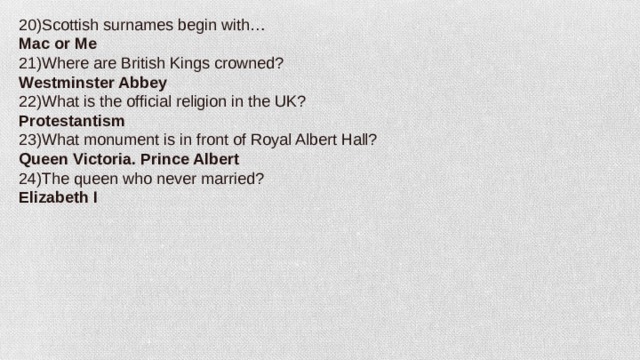 20)Scottish surnames begin with… Mac or Me 21)Where are British Kings crowned? Westminster Abbey 22)What is the official religion in the UK? Protestantism 23)What monument is in front of Royal Albert Hall? Queen Victoria. Prince Albert 24)The queen who never married? Elizabeth I