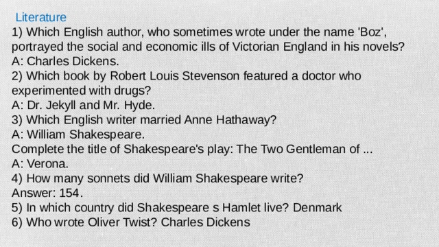 Literature 1) Which English author, who sometimes wrote under the name 'Boz', portrayed the social and economic ills of Victorian England in his novels? A: Charles Dickens. 2) Which book by Robert Louis Stevenson featured a doctor who experimented with drugs? A: Dr. Jekyll and Mr. Hyde. 3) Which English writer married Anne Hathaway? A: William Shakespeare. Complete the title of Shakespeare's play: The Two Gentleman of ... A: Verona. 4) How many sonnets did William Shakespeare write? Answer: 154. 5) In which country did Shakespeare s Hamlet live? Denmark 6) Who wrote Oliver Twist? Charles Dickens