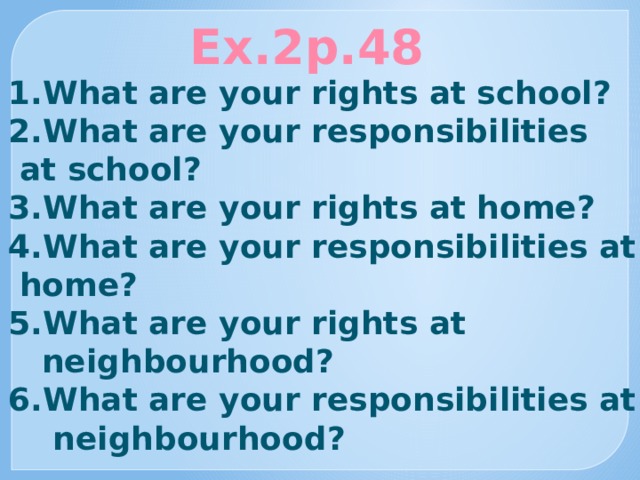Ex.2p.48 1.What are your rights at school? 2.What are your responsibilities  at school? 3.What are your rights at home? 4.What are your responsibilities at  home? 5.What are your rights at  neighbourhood? 6.What are your responsibilities at  neighbourhood? 