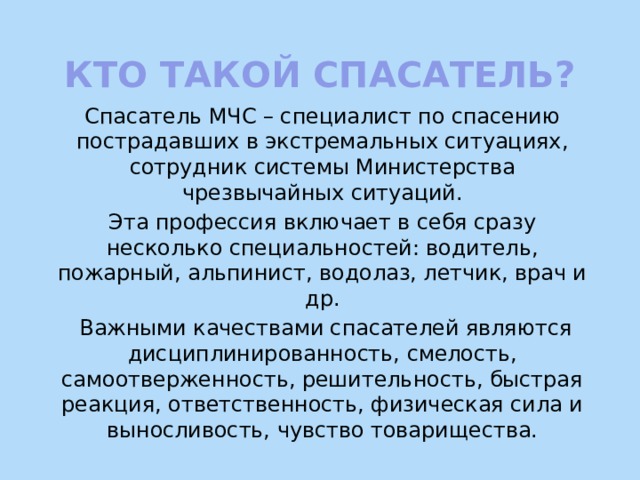 Кто такой спасатель? Спасатель МЧС – специалист по спасению пострадавших в экстремальных ситуациях, сотрудник системы Министерства чрезвычайных ситуаций. Эта профессия включает в себя сразу несколько специальностей: водитель, пожарный, альпинист, водолаз, летчик, врач и др.  Важными качествами спасателей являются дисциплинированность, смелость, самоотверженность, решительность, быстрая реакция, ответственность, физическая сила и выносливость, чувство товарищества. 