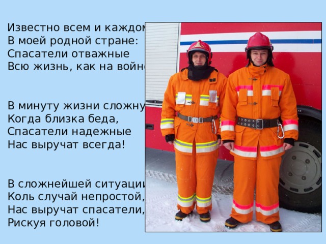 Известно всем и каждому В моей родной стране: Спасатели отважные Всю жизнь, как на войне. В минуту жизни сложную, Когда близка беда, Спасатели надежные Нас выручат всегда! В сложнейшей ситуации, Коль случай непростой, Нас выручат спасатели, Рискуя головой! 