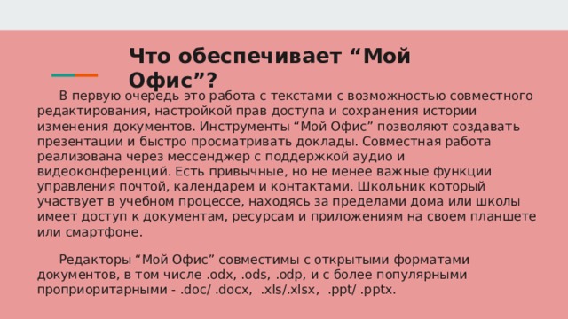 Что обеспечивает “Мой Офис”? В первую очередь это работа с текстами с возможностью совместного редактирования, настройкой прав доступа и сохранения истории изменения документов. Инструменты “Мой Офис” позволяют создавать презентации и быстро просматривать доклады. Совместная работа реализована через мессенджер с поддержкой аудио и видеоконференций. Есть привычные, но не менее важные функции управления почтой, календарем и контактами. Школьник который участвует в учебном процессе, находясь за пределами дома или школы имеет доступ к документам, ресурсам и приложениям на своем планшете или смартфоне. Редакторы “Мой Офис” совместимы с открытыми форматами документов, в том числе .odx, .ods, .odp, и с более популярными проприоритарными - .doc/ .docx, .xls/.xlsx, .ppt/ .pptx. 