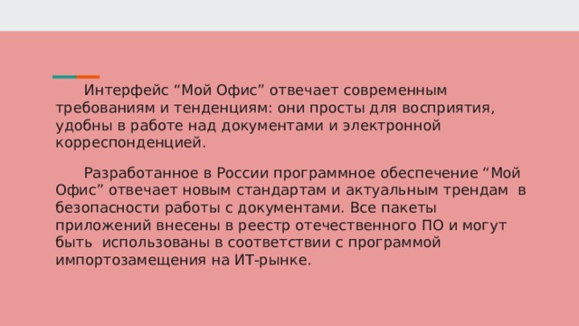 Интерфейс “Мой Офис” отвечает современным требованиям и тенденциям: они просты для восприятия, удобны в работе над документами и электронной корреспонденцией. Разработанное в России программное обеспечение “Мой Офис” отвечает новым стандартам и актуальным трендам в безопасности работы с документами. Все пакеты приложений внесены в реестр отечественного ПО и могут быть использованы в соответствии с программой импортозамещения на ИТ-рынке. 