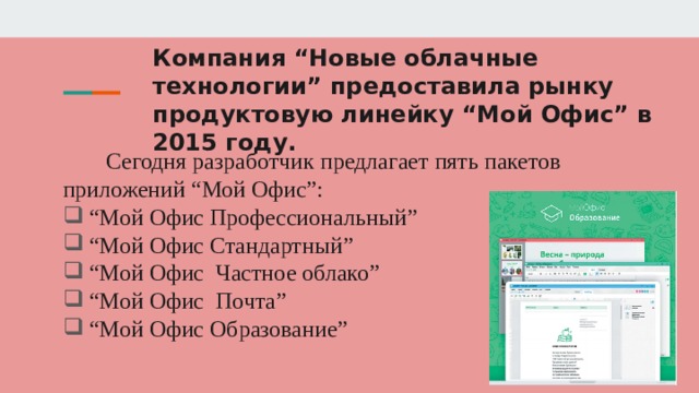 Компания “Новые облачные технологии” предоставила рынку продуктовую линейку “Мой Офис” в 2015 году.   Сегодня разработчик предлагает пять пакетов приложений “Мой Офис”: “ Мой Офис Профессиональный” “ Мой Офис Стандартный” “ Мой Офис Частное облако” “ Мой Офис Почта” “ Мой Офис Образование” 