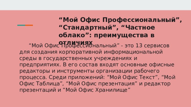 “ Мой Офис Профессиональный”, “Стандартный”, “Частное облако”: преимущества в отличиях “ Мой Офис Профессиональный” - это 13 сервисов для создания корпоративной информациональной среды в государственных учреждениях и предприятиях. В его состав входят основные офисные редакторы и инструменты организации рабочего процесса. Среди приложений: “Мой Офис Текст”, “Мой Офис Таблица”, “Мой Офис презентация” и редактор презентаций и “Мой Офис Хранилище” 