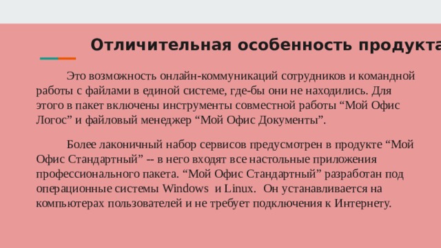 Отличительная особенность продукта Это возможность онлайн-коммуникаций сотрудников и командной работы с файлами в единой системе, где-бы они не находились. Для этого в пакет включены инструменты совместной работы “Мой Офис Логос” и файловый менеджер “Мой Офис Документы”. Более лаконичный набор сервисов предусмотрен в продукте “Мой Офис Стандартный” -- в него входят все настольные приложения профессионального пакета. “Мой Офис Стандартный” разработан под операционные системы Windows и Linux. Он устанавливается на компьютерах пользователей и не требует подключения к Интернету. 