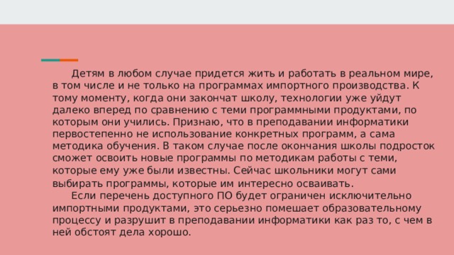 Детям в любом случае придется жить и работать в реальном мире, в том числе и не только на программах импортного производства. К тому моменту, когда они закончат школу, технологии уже уйдут далеко вперед по сравнению с теми программными продуктами, по которым они учились. Признаю, что в преподавании информатики первостепенно не использование конкретных программ, а сама методика обучения. В таком случае после окончания школы подросток сможет освоить новые программы по методикам работы с теми, которые ему уже были известны. Сейчас школьники могут сами выбирать программы, которые им интересно осваивать . Если перечень доступного ПО будет ограничен исключительно импортными продуктами, это серьезно помешает образовательному процессу и разрушит в преподавании информатики как раз то, с чем в ней обстоят дела хорошо. 