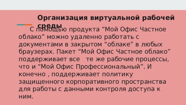 Организация виртуальной рабочей среды С помощью продукта “Мой Офис Частное облако” можно удаленно работать с документами в закрытом “облаке” в любых браузерах. Пакет “Мой Офис Частное облако” поддерживает все те же рабочие процессы, что и “Мой Офис Профессиональный”. И конечно , поддерживает политику защищенного корпоративного пространства для работы с данными контроля доступа к ним. 