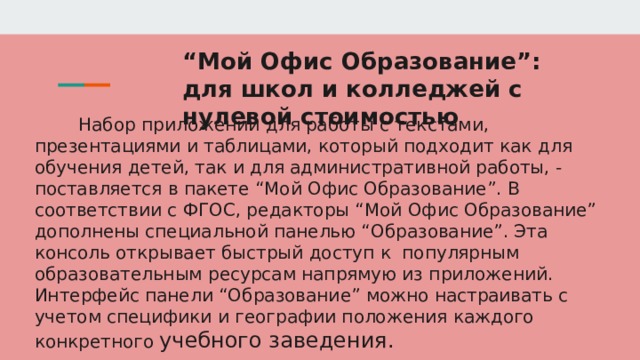 “ Мой Офис Образование”: для школ и колледжей с нулевой стоимостью Набор приложений для работы с текстами, презентациями и таблицами, который подходит как для обучения детей, так и для административной работы, - поставляется в пакете “Мой Офис Образование”. В соответствии с ФГОС, редакторы “Мой Офис Образование” дополнены специальной панелью “Образование”. Эта консоль открывает быстрый доступ к популярным образовательным ресурсам напрямую из приложений. Интерфейс панели “Образование” можно настраивать с учетом специфики и географии положения каждого конкретного учебного заведения. 