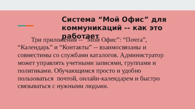 Система “Мой Офис” для коммуникаций -- как это работает Три приложения -- “Мой Офис”: “Почта”, “Календарь” и “Контакты” -- взаимосвязаны и совместимы со службами каталогов. Администратор может управлять учетными записями, группами и политиками. Обучающимся просто и удобно пользоваться почтой, онлайн-календарем и быстро связываться с нужными людьми. 