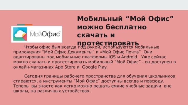 Мобильный “Мой Офис” можно бесплатно скачать и протестировать Чтобы офис был всегда под рукой, используются мобильные приложения “Мой Офис Документы” и «Мой Офис Почта”. Они адаптированы под мобильные платформы iOS и Android. Уже сейчас можно скачать и протестировать мобильный “Мой Офис” - он доступен в онлайн-магазинах App Store и Google Play. Сегодня границы рабочего пространства для обучения школьников стираются, а инструменты “Мой Офис” доступны всегда и повсюду. Теперь вы знаете как легко можно решать емкие учебные задачи вне школы, на различных устройствах. 