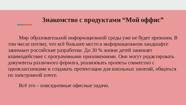 Знакомство с продуктами “Мой оффис”   Мир образовательной информационной среды уже не будет прежним. В том числе потому, что всё большее место в информационном ландшафте занимают российские разработки. До 30 % жизни детей занимает взаимодействие с программными приложениями. Они могут редактировать документы различного формата, реализовать проекты совместно с одноклассниками и создавать презентации для школьных занятий, общаться по электронной почте. Всё это – повседневные офисные задачи. 